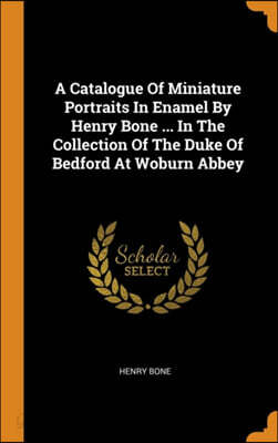 A Catalogue Of Miniature Portraits In Enamel By Henry Bone ... In The Collection Of The Duke Of Bedford At Woburn Abbey