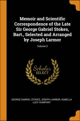 Memoir and Scientific Correspondence of the Late Sir George Gabriel Stokes, Bart., Selected and Arranged by Joseph Larmor; Volume 2