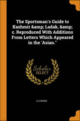 The Sportsman's Guide to Kashmir & Ladak, & C. Reproduced with Additions from Letters Which Appeared in the 'asian.