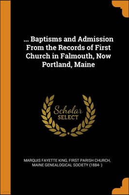 ... Baptisms and Admission From the Records of First Church in Falmouth, Now Portland, Maine
