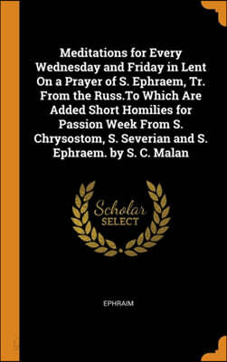 Meditations for Every Wednesday and Friday in Lent on a Prayer of S. Ephraem, Tr. from the Russ.to Which Are Added Short Homilies for Passion Week from S. Chrysostom, S. Severian and S. Ephraem. by S.