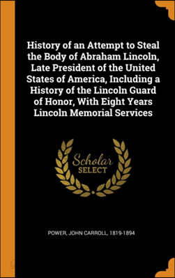 History of an Attempt to Steal the Body of Abraham Lincoln, Late President of the United States of America, Including a History of the Lincoln Guard of Honor, with Eight Years Lincoln Memorial Service