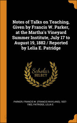 Notes of Talks on Teaching, Given by Francis W. Parker, at the Martha's Vineyard Summer Institute, July 17 to August 19, 1882 / Reported by Lelia E. Patridge