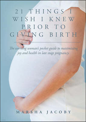 21 Things I Wish I Knew Prior to Giving Birth: The working woman's pocket guide to maximizing joy and health in late stage pregnancy.