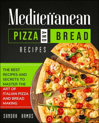 Mediterranean Pizza and Bread Recipes: The Best Recipes and Secrets To Master The Art Of Italian Pizza and Bread Making