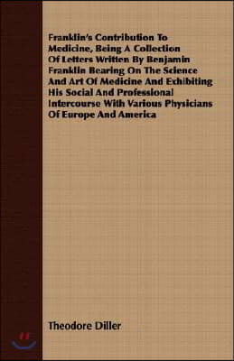 Franklin's Contribution to Medicine, Being a Collection of Letters Written by Benjamin Franklin Bearing on the Science and Art of Medicine and Exhibit