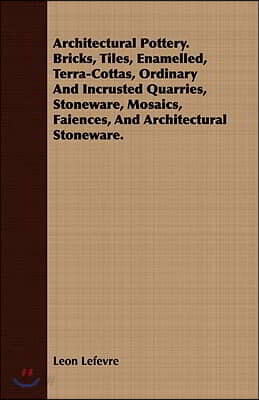 Architectural Pottery. Bricks, Tiles, Enamelled, Terra-Cottas, Ordinary And Incrusted Quarries, Stoneware, Mosaics, Faiences, And Architectural Stonew