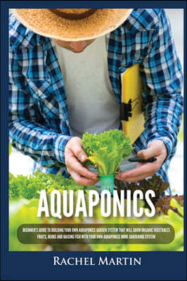 Aquaponics: Beginner's Guide To Building Your Own Aquaponics Garden System That Will Grow Organic Vegetables, Fruits, Herbs and Ra