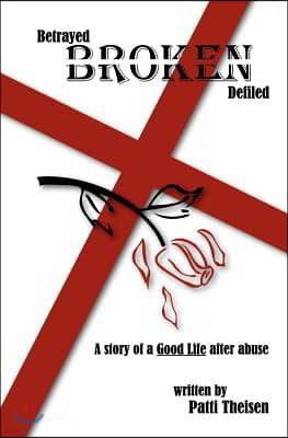 Betrayed Broken Defiled: The Story of A Good Life After Abuse