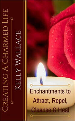 Creating A Charmed Life: Enchantments To Attract, Repel, Cleanse and Heal
