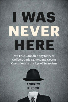 I Was Never Here: My True Canadian Spy Story of Coffees, Code Names, and Covert Operations in the Age of Terrorism