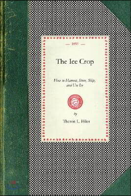 Ice Crop: How to Harvest, Store, Ship, and Use Ice, a Complete Practical Treatise For...All Interested in Ice Houses, Cold Storage and the Handling or