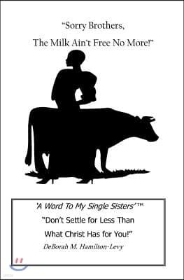 Sorry Brothers, the Milk Ain't Free No More!: A Word to My Single Sisters, Don't Settle for Less Than What Christ Has for You!