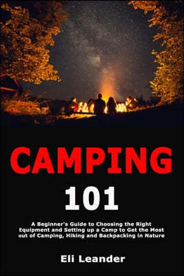 Camping 101: A Beginner's Guide to Choosing the Right Equipment and Setting up a Camp to Get the Most out of Camping, Hiking and Ba