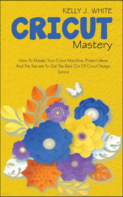 Cricut Mastery: How To Master Your Cricut Machine, Project Ideas And The Secrets To Get The Best Out Of Cricut Design Space