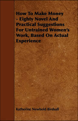 How to Make Money - Eighty Novel and Practical Suggestions for Untrained Women's Work, Based on Actual Experience