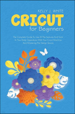 Cricut For Beginners: The Complete Guide To Use All The Features And Tools In Your Daily Operations With Your Cricut Machine And Mastering T