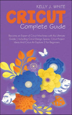 Cricut Complete Guide: Become an Expert of Cricut Machines with this Ultimate Guide Including Cricut Design Space, Cricut Project Ideas And C