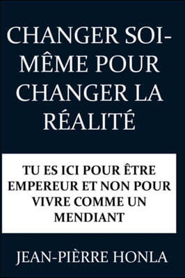 Changer Soi-Meme Pour Changer La Realite: Tu Es ICI Pour Etre Empereur Et Non Pour Vivre Comme Un Mendiant