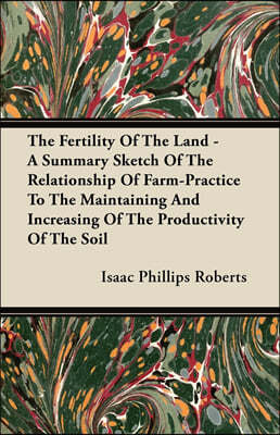 The Fertility of the Land - A Summary Sketch of the Relationship of Farm-Practice to the Maintaining and Increasing of the Productivity of the Soil