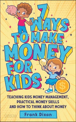 7 Ways To Make Money For Kids: Teaching Kids Money Management, Practical Money Skills And How To Think About Money