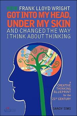 How Frank Lloyd Wright Got Into My Head, Under My Skin and Changed The Way I Think About Thinking: A Creative Thinking Blueprint for the 21st Century
