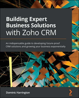 Building Expert Business Solutions with Zoho CRM: An indispensable guide to developing future-proof CRM solutions and growing your business exponentia