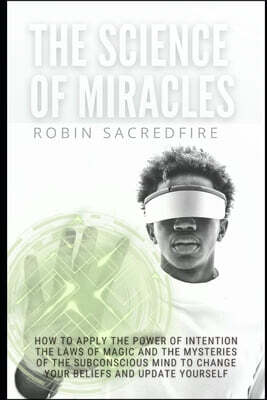 The Science of Miracles: How to Apply The Power of Intention, the Laws of Magic and the Mysteries of the Subconscious Mind to Change Your Belie