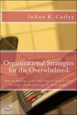 Organizational Strategies for the Overwhelmed: How to Manage Your Time, Space, & Priorities to Work Smart, Get Results, & Be Happy