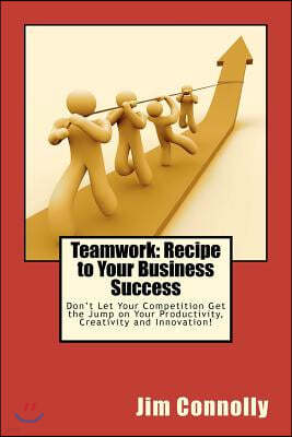 Teamwork: Recipe to Your Business Success: Don't Let Your Competition Get the Jump on Your Productivity, Creativity and Innovati