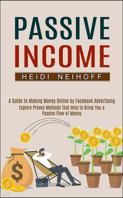 Passive Income: Explore Proven Methods That Help to Bring You a Passive Flow of Money (A Guide to Making Money Online by Facebook Adve