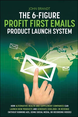The 6-Figure Profit First Emails Product Launch System: How Alternative Health And Supplement Companies Can Launch New Products And Generate $100,000+