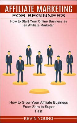 Affiliate Marketing for Beginners: How to Start Your Online Business as an Affiliate Marketer (How to Grow Your Affiliate Business From Zero to Super
