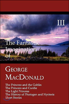 The Fantastic Imagination of George Macdonald, Volume III: The Princess and the Goblin, the Princess and Curdie, the Light Princess, the History of PH