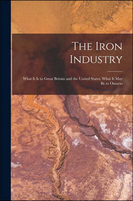 The Iron Industry [microform]: What It is to Great Britain and the United States, What It May Be to Ontario