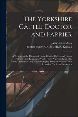 The Yorkshire Cattle-doctor and Farrier: a Treatise on the Diseases of Horned Cattle, Calves, and Horses; Written in Plain Language, Which Those Who C