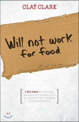 Will Not Work for Food - 9 Big Ideas for Effectively Managing Your Business in an Increasingly Dumb, Distracted & Dishonest America