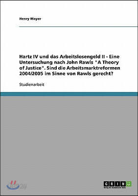 Hartz IV und das Arbeitslosengeld II. Eine Untersuchung nach John Rawls A Theory of Justice: Sind die Arbeitsmarktreformen 2004/2005 im Sinne von Rawl