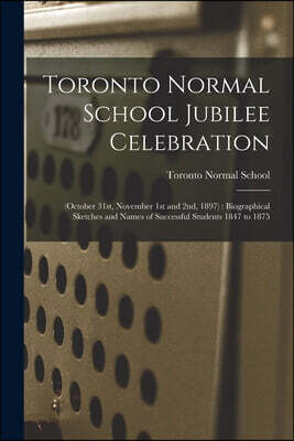 Toronto Normal School Jubilee Celebration [microform]: (October 31st, November 1st and 2nd, 1897): Biographical Sketches and Names of Successful Stude