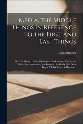 Media, the Middle Things in Reference to the First and Last Things: or, The Means, Duties, Ordinances, Both Secret, Private, and Publick, for Continua