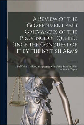 Legare Street Press A Review of the Government and Grievances of the Province of Quebec Since the Conquest of It by the British Arms [microform]
