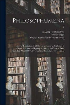 Philosophumena; or, The Refutation of All Heresies, Formerly Attributed to Origen, but Now to Hippolytus, Bishop and Martyr, Who Flourished About 220