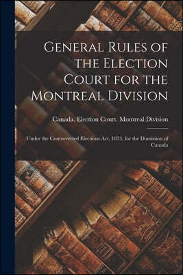 General Rules of the Election Court for the Montreal Division [microform]: Under the Controverted Elections Act, 1873, for the Dominion of Canada