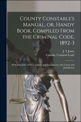 County Constable's Manual, or, Handy Book, Compiled From the Criminal Code, 1892-3 [microform]: With Schedules of Fees, Crimes and Punishments, the Co