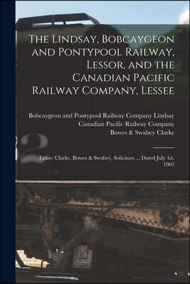 The Lindsay, Bobcaygeon and Pontypool Railway, Lessor, and the Canadian Pacific Railway Company, Lessee [microform]: Lease: Clarke, Bowes & Swabey, So