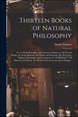 Thirteen Books of Natural Philosophy: Viz. I. Of the Principles, and Common Adjuncts of All Natural Bodies. II. Of the Heavens, the World, and Element