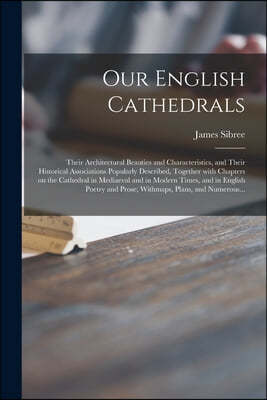Our English Cathedrals; Their Architectural Beauties and Characteristics, and Their Historical Associations Popularly Described, Together With Chapter