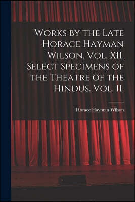 Works by the Late Horace Hayman Wilson. Vol. XII. Select Specimens of the Theatre of the Hindus. Vol. II.