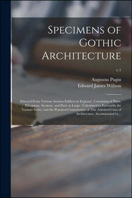 Specimens of Gothic Architecture: Selected From Various Ancient Edifices in England: Consisting of Plans, Elevations, Sections, and Parts at Large: Ca