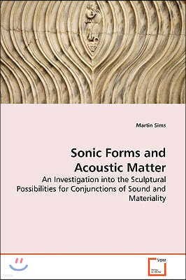 Sonic Forms and Acoustic Matter - An Investigation into the Sculptural Possibilities for Conjunctions of Sound and Materiality